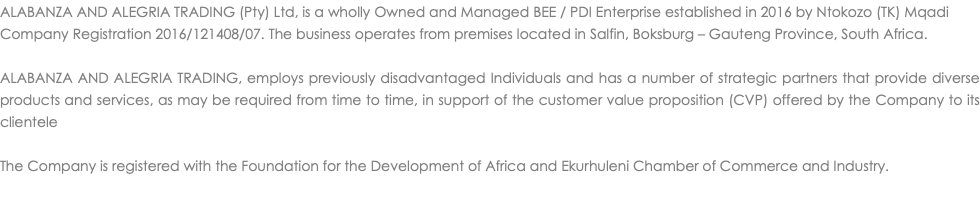 ALABANZA AND ALEGRIA TRADING (Pty) Ltd, is a wholly Owned and Managed BEE / PDI Enterprise established in 2016 by Ntokozo (TK) Mqadi Company Registration 2016/121408/07. The business operates from premises located in Salfin, Boksburg – Gauteng Province, South Africa. ALABANZA AND ALEGRIA TRADING, employs previously disadvantaged Individuals and has a number of strategic partners that provide diverse products and services, as may be required from time to time, in support of the customer value proposition (CVP) offered by the Company to its clientele The Company is registered with the Foundation for the Development of Africa and Ekurhuleni Chamber of Commerce and Industry. 